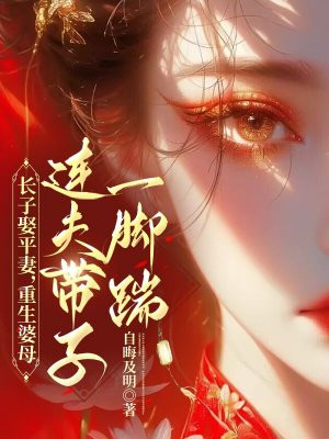 长子娶平妻，重生婆母连夫带子一脚踹免费阅读_长子娶平妻，重生婆母连夫带子一脚踹